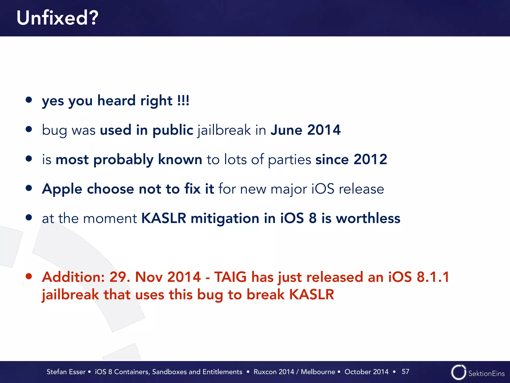 Unfixed? 
• yes you heard right !!! 
• bug was used in public jailbreak in June 2014 
• is most probably known to lots of parties since 2012 
• Apple choose not to fix it for new major iOS release 
• at the moment KASLR mitigation in iOS 8 is worthless 
! 
• Addition: 29. Nov 2014 - TAIG has just released an iOS 8.1.1 
jailbreak that uses this bug to break KASLR 
Stefan Esser • iOS 8 Containers, Sandboxes and Entitlements • Ruxcon 2014 / Melbourne • October 2014 • 
57 
 