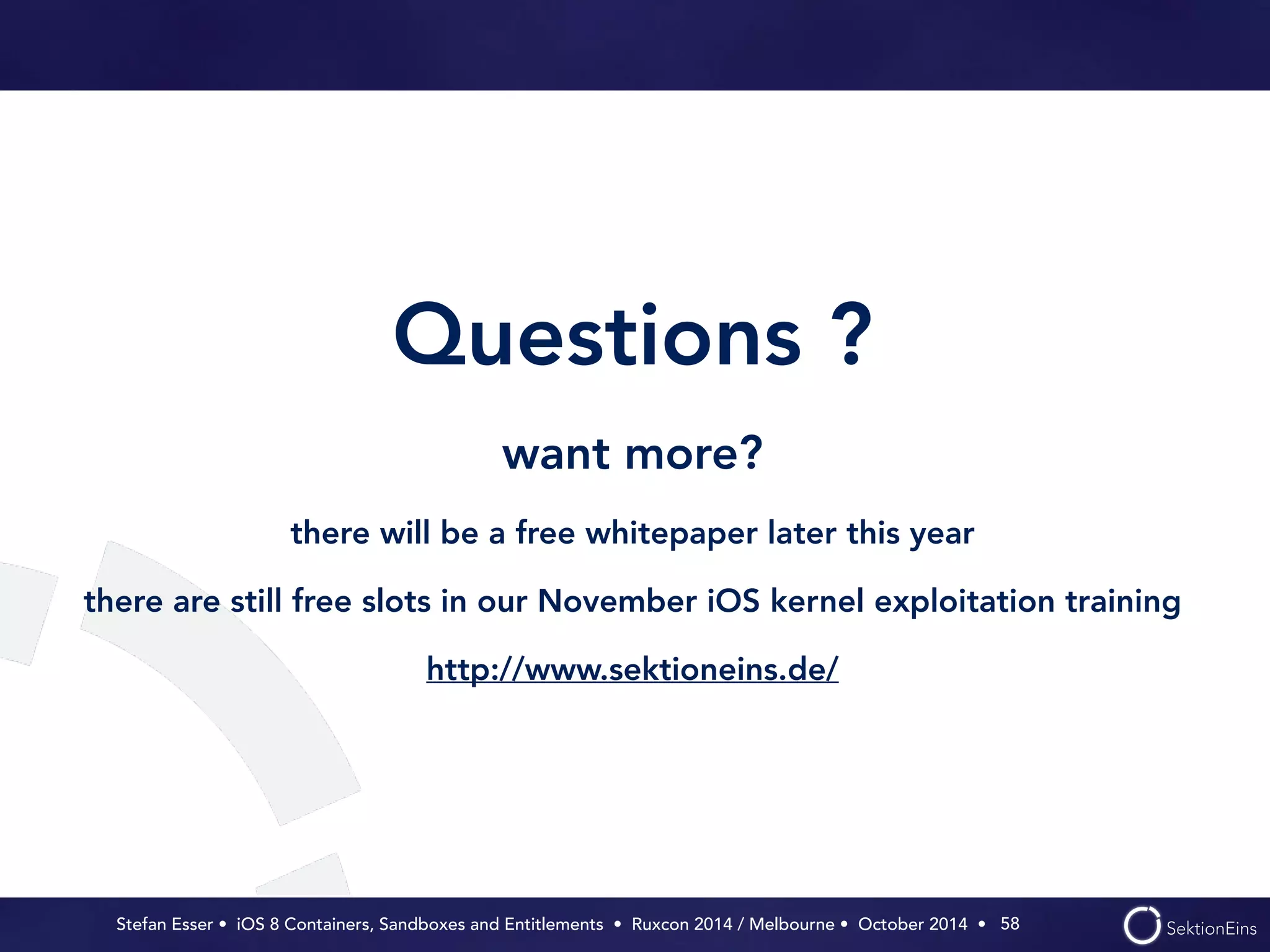 Questions ? 
want more? 
there will be a free whitepaper later this year 
there are still free slots in our November iOS kernel exploitation training 
http://www.sektioneins.de/ 
Stefan Esser • iOS 8 Containers, Sandboxes and Entitlements • Ruxcon 2014 / Melbourne • October 2014 • 
58 
