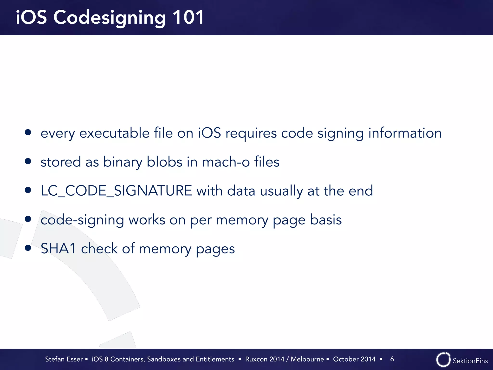 iOS Codesigning 101 
• every executable file on iOS requires code signing information 
• stored as binary blobs in mach-o files 
• LC_CODE_SIGNATURE with data usually at the end 
• code-signing works on per memory page basis 
• SHA1 check of memory pages 
Stefan Esser • iOS 8 Containers, Sandboxes and Entitlements • Ruxcon 2014 / Melbourne • October 2014 • 
6 
 