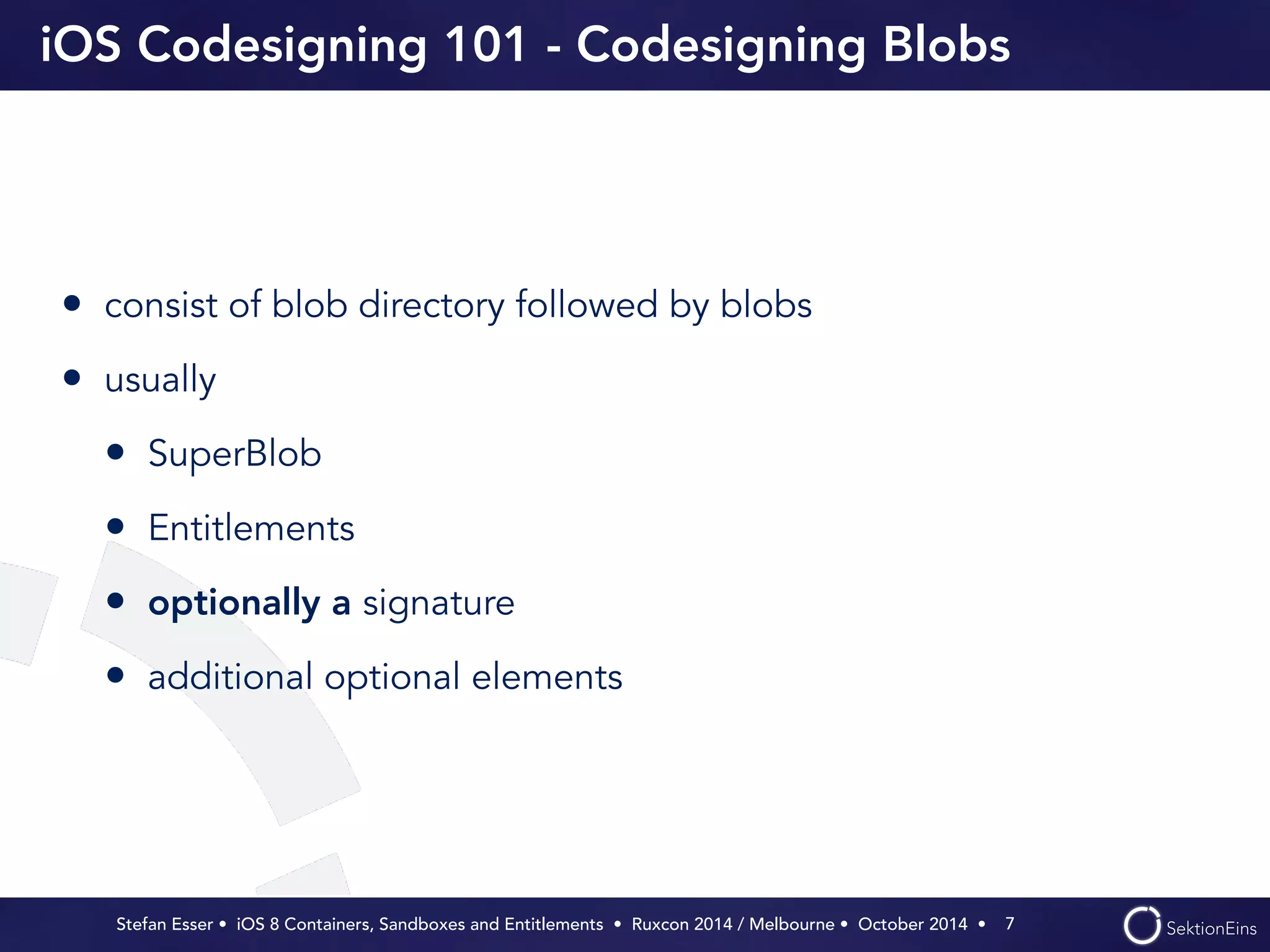 iOS Codesigning 101 - Codesigning Blobs 
• consist of blob directory followed by blobs 
• usually 
• SuperBlob 
• Entitlements 
• optionally a signature 
• additional optional elements 
Stefan Esser • iOS 8 Containers, Sandboxes and Entitlements • Ruxcon 2014 / Melbourne • October 2014 • 
7 
 