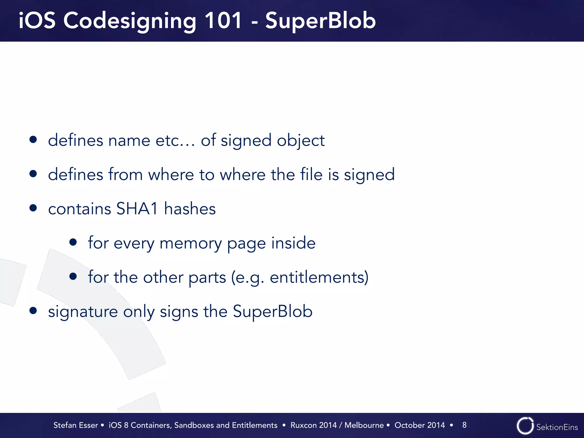 iOS Codesigning 101 - SuperBlob 
• defines name etc… of signed object 
• defines from where to where the file is signed 
• contains SHA1 hashes 
• for every memory page inside 
• for the other parts (e.g. entitlements) 
• signature only signs the SuperBlob 
Stefan Esser • iOS 8 Containers, Sandboxes and Entitlements • Ruxcon 2014 / Melbourne • October 2014 • 
8 
 