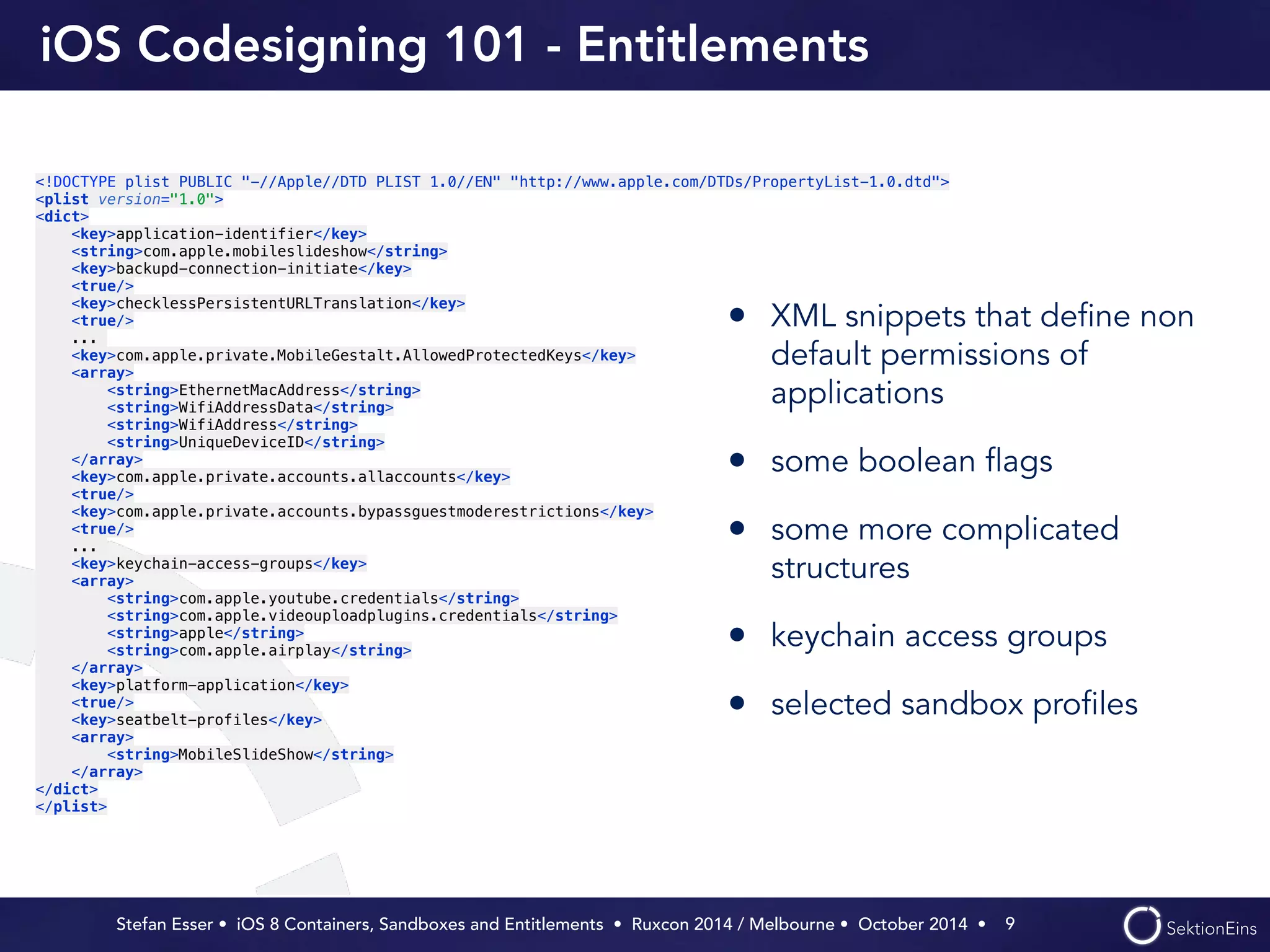 iOS Codesigning 101 - Entitlements 
• XML snippets that define non 
default permissions of 
applications 
• some boolean flags 
• some more complicated 
structures 
• keychain access groups 
• selected sandbox profiles 
Stefan Esser • iOS 8 Containers, Sandboxes and Entitlements • Ruxcon 2014 / Melbourne • October 2014 • 
9 
<!DOCTYPE plist PUBLIC "-//Apple//DTD PLIST 1.0//EN" "http://www.apple.com/DTDs/PropertyList-1.0.dtd"> 
<plist version="1.0"> 
<dict> 
<key>application-identifier</key> 
<string>com.apple.mobileslideshow</string> 
<key>backupd-connection-initiate</key> 
<true/> 
<key>checklessPersistentURLTranslation</key> 
<true/> 
... 
<key>com.apple.private.MobileGestalt.AllowedProtectedKeys</key> 
<array> 
<string>EthernetMacAddress</string> 
<string>WifiAddressData</string> 
<string>WifiAddress</string> 
<string>UniqueDeviceID</string> 
</array> 
<key>com.apple.private.accounts.allaccounts</key> 
<true/> 
<key>com.apple.private.accounts.bypassguestmoderestrictions</key> 
<true/> 
... 
<key>keychain-access-groups</key> 
<array> 
<string>com.apple.youtube.credentials</string> 
<string>com.apple.videouploadplugins.credentials</string> 
<string>apple</string> 
<string>com.apple.airplay</string> 
</array> 
<key>platform-application</key> 
<true/> 
<key>seatbelt-profiles</key> 
<array> 
<string>MobileSlideShow</string> 
</array> 
</dict> 
</plist> 
 