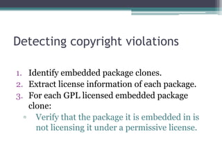 Detecting copyright violations

1. Identify embedded package clones.
2. Extract license information of each package.
3. For each GPL licensed embedded package
   clone:
  ▫ Verify that the package it is embedded in is
     not licensing it under a permissive license.
 