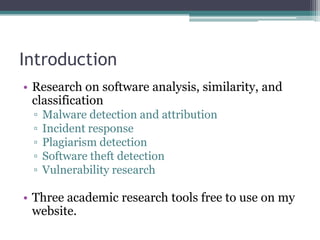 Introduction
• Research on software analysis, similarity, and
  classification
 ▫   Malware detection and attribution
 ▫   Incident response
 ▫   Plagiarism detection
 ▫   Software theft detection
 ▫   Vulnerability research

• Three academic research tools free to use on my
  website.
 