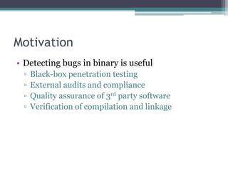 Motivation
• Detecting bugs in binary is useful
 ▫   Black-box penetration testing
 ▫   External audits and compliance
 ▫   Quality assurance of 3rd party software
 ▫   Verification of compilation and linkage
 