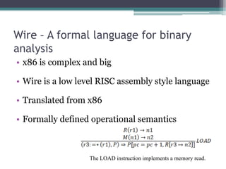Wire – A formal language for binary
analysis
• x86 is complex and big

• Wire is a low level RISC assembly style language

• Translated from x86

• Formally defined operational semantics



                  The LOAD instruction implements a memory read.
 