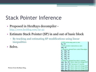 Stack Pointer Inference
• Proposed in HexRays decompiler -
  http://www.hexblog.com/?p=42

• Estimate Stack Pointer (SP) in and out of basic block
  ▫ By tracking and estimating SP modifications using linear
    inequalities
• Solve.




Picture from HexRays blog   .
 