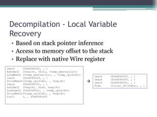 Decompilation - Local Variable
 Recovery
  • Based on stack pointer inference
  • Access to memory offset to the stack
  • Replace with native Wire register
Imark     ($0x80483f5, , )
AddImm32 (%esp(4), $0x1c, %temp_memreg(12c))
LoadMem32 (%temp_memreg(12c), , %temp_op1d(66))
                                                      Imark   ($0x80483f5, , )
Imark     ($0x80483f9, , )
                                                      Imark   ($0x80483f9, , )
StoreMem32(%temp_op1d(66), , %esp(4))                Imark   ($0x80483fc, , )
Imark     ($0x80483fc, , )
                                                      Free    (%local_28(186bc), , )
SubImm32 (%esp(4), $0x4, %esp(4))
LoadImm32 ($0x80483fc, , %temp_op1d(66))
StoreMem32(%temp_op1d(66), , %esp(4))
Lcall     (, , $0x80482f0)
 