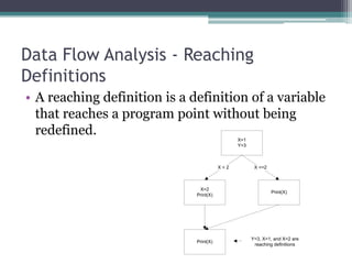 Data Flow Analysis - Reaching
Definitions
• A reaching definition is a definition of a variable
  that reaches a program point without being
  redefined.
                                               X=1
                                               Y=3



                                         X>2          X <=2



                               X=2
                                                              Print(X)
                              Print(X)




                                                     Y=3, X=1, and X=2 are
                              Print(X)
                                                      reaching definitions
 