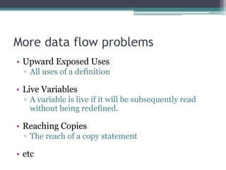 More data flow problems
• Upward Exposed Uses
  ▫ All uses of a definition

• Live Variables
  ▫ A variable is live if it will be subsequently read
    without being redefined.

• Reaching Copies
  ▫ The reach of a copy statement

• etc
 