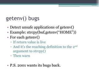 getenv() bugs
• Detect unsafe applications of getenv()
• Example: strcpy(buf,getenv(“HOME”))
• For each getenv()
 ▫ If return value is live
 ▫ And it‟s the reaching definition to the 2nd
   argument to strcpy()
 ▫ Then warn

• P.S. 2001 wants its bugs back.
 