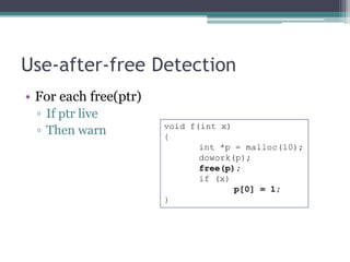 Use-after-free Detection
• For each free(ptr)
 ▫ If ptr live
                       void f(int x)
 ▫ Then warn           {
                              int *p = malloc(10);
                              dowork(p);
                              free(p);
                              if (x)
                                     p[0] = 1;
                       }
 