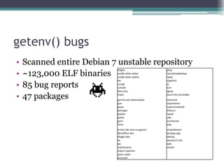 getenv() bugs
•   Scanned entire Debian 7 unstable repository
•   ~123,000 ELF binaries
                            4digits                    ptop
                            acedb-other-belvu          recordmydesktop
                            acedb-other-dotter         rlplot
                            bvi                        sapphire

•   85 bug reports          comgt
                            csmash
                                                       sc
                                                       scm
                            elvis-tiny                 sgrep

•   47 packages             fvwm
                            garmin-ant-downloader
                                                       slurm-llnl-slurmdbd
                                                       statserial
                            gcin                       stopmotion
                            gexec                      supertransball2
                            gmorgan                    theorur
                            gopher                     twpsk
                            gsoko                      udo
                            gstm                       vnc4server
                            hime                       wily
                            le-dico-de-rene-cougnenc   wmpinboard
                            libreoffice-dev            wmppp.app
                            libxgks-dev                xboing
                            lie                        xemacs21-bin
                            lpe                        xjdic
                            mp3rename                  xmotd
                            mpich-mpd-bin
                            open-cobol
                            procmail
 