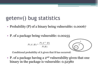 getenv() bug statistics
• Probability (P) of a binary being vulnerable: 0.00067

• P. of a package being vulnerable: 0.00255

                             P( A   B)
                 P( A | B)
                               P(B)

   Conditional probability of A given that B has occurred:

• P. of a package having a 2nd vulnerability given that one
  binary in the package is vulnerable: 0.52380
 