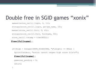Double free in SGID games “xonix”
  memset(score_rec[i].login, 0, 11);
  strncpy(score_rec[i].login, pw->pw_name, 10);
  memset(score_rec[i].full, 0, 65);
  strncpy(score_rec[i].full, fullname, 64);
  score_rec[i].tstamp = time(NULL);

  free(fullname);


  if((high = freopen(PATH_HIGHSCORE, "w",high)) == NULL) {
      fprintf(stderr, "xonix: cannot reopen high score filen");

      free(fullname);
      gameover_pending = 0;
      return;
  }
 