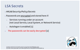 LSA Secrets
▪  HKLM/Security/Policy/Secrets

▪  Passwords             are encrypted and stored here if:
     1.     Services running under an account
            (not Local Service, Local System, or Network Service)
     2.     Autologon is enabled [1]
▪          The passwords can be easily decrypted [2]




     [1] http://technet.microsoft.com/en-us/sysinternals/bb963905.aspx
     [2] http://www.passcape.com/index.php?section=docsys&cmd=details&id=23
 