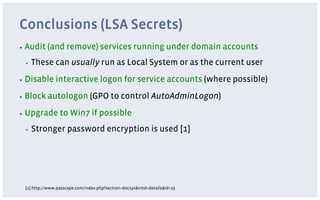 Conclusions (LSA Secrets)
▪  Audit   (and remove) services running under domain accounts
 ▪    These can usually run as Local System or as the current user
▪  Disable     interactive logon for service accounts (where possible)
▪  Block   autologon (GPO to control AutoAdminLogon)
▪  Upgrade       to Win7 if possible
 ▪    Stronger password encryption is used [1]




 [1] http://www.passcape.com/index.php?section=docsys&cmd=details&id=23
 