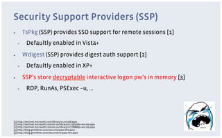 Security Support Providers (SSP)
▪         TsPkg (SSP) provides SSO support for remote sessions [1]
     ▪     Defaultly enabled in Vista+
▪         Wdigest (SSP) provides digest auth support [2]
     ▪     Defaultly enabled in XP+
▪         SSP’s store decryptable interactive logon pw’s in memory [3]
     ▪     RDP, RunAs, PSExec –u, …




[1] http://technet.microsoft.com/library/cc772108.aspx
[2] http://technet.microsoft.com/en-us/library/cc738318(v=ws.10).aspx
[2] http://technet.microsoft.com/en-us/library/cc778868(v=ws.10).aspx
[3] http://blog.gentilkiwi.com/securite/pass-the-pass
[3] http://blog.gentilkiwi.com/securite/re-pass-the-pass
 