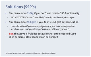 Solutions (SSP’s)
▪         You can remove TsPkg if you don’t use remote SSO functionality
     ▪     HKLMSYSTEMCurrentControlSetControlLsa -> Security Packages

▪         You can remove Wdigest if you don’t use digest authentication
     ▪     <same location> If you’re using digest auth, you have other problems..
           (ex: it requires that you store pw’s via reversible encryption) [1]

▪         But, the above is fruitless because other often required SSP’s
          (like Kerberos) store it and it can be dumped




[1] http://technet.microsoft.com/en-us/library/cc738318(v=ws.10).aspx
 