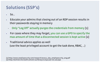 Solutions (SSP’s)
▪         So…
▪         Educate your admins that closing out of an RDP session results in
          their passwords staying in memory
     ▪     Only “Log Off” actually purges the credentials from memory [1]
▪         For cases where they may forget, you can use a GPO to specify the
          max amount of time that a disconnected session is kept active [2]
▪         Traditional advice applies as well
          (use the least privileged account to get the task done, RBAC, …)



[1] http://www.ampliasecurity.com/research/wce12_uba_ampliasecurity_eng.pdf
[2] http://technet.microsoft.com/en-us/library/cc753112(v=ws.10).aspx
 