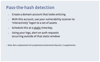 Pass-the-hash detection
     1.    Create a domain account that looks enticing
     2.    With this account, use your vulnerability scanner to
           ‘interactively’ logon to a set of assets
     3.    Schedule this at a static time/day
     4.    Using your logs, alert on auth requests
           occurring outside of that static window


▪    Note: Not a replacement for jumphosts/containment/rbac/etc, it supplements.
 