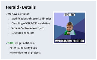 Herald - Details
▪  We    have alerts for:
 1.     Modiﬁcations of security libraries
 2.     Disabling of CSRF/XSS validation
 3.     ‘Access-Control-Allow-*’, etc
 4.     New URI endpoints


▪  TLDR:   we get notiﬁed of
 ▪     Potential security bugs
 ▪     New endpoints or projects
 