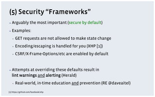(5) Security “Frameworks”
▪  Arguably          the most important (secure by default)
▪  Examples:

   ▪    GET requests are not allowed to make state change
   ▪    Encoding/escaping is handled for you (XHP [1])
   ▪    CSRF/X-Frame-Options/etc are enabled by default


▪  Attempts  at overriding these defaults result in
   lint warnings and alerting (Herald)
   ▪    Real-world, in-time education and prevention (RE @daveaitel)
[1] https://github.com/facebook/xhp
 