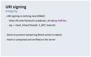 URI signing
Integrity
▪  URI   signing is nothing new (HMAC)
 ▪    http://fb.com/?amount=5.00&user_id=x&sig=bd67k9…
 ▪    sig ~= hash_hmac(‘sha256’, $_GET, $secret)


▪  Done   to prevent tampering (block action is taken)
▪  Hash   is computed and veriﬁed on the server
 
