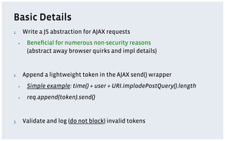 Basic Details
1.         Write a JS abstraction for AJAX requests
      ▪     Beneﬁcial for numerous non-security reasons
            (abstract away browser quirks and impl details)


2.         Append a lightweight token in the AJAX send() wrapper
      ▪     Simple example: time() + user + URI.implodePostQuery().length
      ▪     req.append(token).send()


3.         Validate and log (do not block) invalid tokens
 