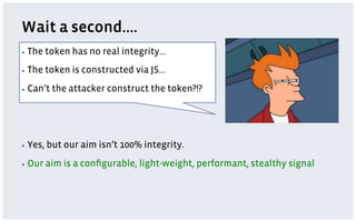 Wait a second….
▪  The    token has no real integrity…
▪  The    token is constructed via JS…
▪  Can’t   the attacker construct the token?!?




▪  Yes,   but our aim isn’t 100% integrity.
▪  Our    aim is a conﬁgurable, light-weight, performant, stealthy signal
 