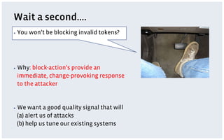 Wait a second….
▪  You   won’t be blocking invalid tokens?




▪  Why:block-action’s provide an
 immediate, change-provoking response
 to the attacker


▪  We want a good quality signal that will
 (a) alert us of attacks
 (b) help us tune our existing systems
 
