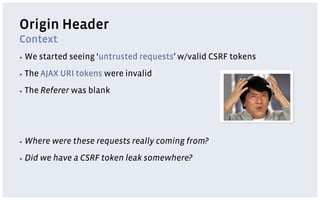 Origin Header
Context
▪  We    started seeing ‘untrusted requests’ w/valid CSRF tokens
▪  The   AJAX URI tokens were invalid
▪  The   Referer was blank




▪  Where    were these requests really coming from?
▪  Did   we have a CSRF token leak somewhere?
 