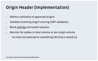 Origin Header (Implementation)

1.         Deﬁne a whitelist of approved origins
2.         Validate incoming origin’s during CSRF validation
3.         Block and log untrusted requests
4.         Monitor for spikes in total volume or per-origin volume
      ▪     via internal tools/sql or something like Etsy’s statsd [1]




[1] https://github.com/etsy/statsd#readme
 