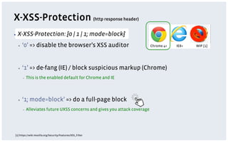 X-XSS-Protection (http response header)
▪  X-XSS-Protection:                       {0 | 1 | 1; mode=block}
  ▪    ‘0’ => disable the browser’s XSS auditor                             Chrome 4+   IE8+   WIP [1]




  ▪    ‘1’ => de-fang (IE) / block suspicious markup (Chrome)
       ▪    This is the enabled default for Chrome and IE




  ▪    ‘1; mode=block’ => do a full-page block
       ▪    Alleviates future UXSS concerns and gives you attack coverage




[1] https://wiki.mozilla.org/Security/Features/XSS_Filter
 