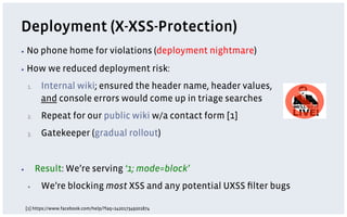 Deployment (X-XSS-Protection)
▪  No       phone home for violations (deployment nightmare)
▪  How        we reduced deployment risk:
     1.     Internal wiki; ensured the header name, header values,
            and console errors would come up in triage searches
     2.     Repeat for our public wiki w/a contact form [1]
     3.     Gatekeeper (gradual rollout)


▪          Result: We’re serving ‘1; mode=block’
     ▪      We’re blocking most XSS and any potential UXSS ﬁlter bugs

     [1] https://www.facebook.com/help/?faq=242017349201874
 
