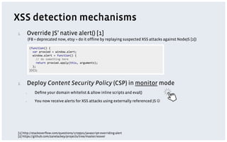 XSS detection mechanisms
1.      Override JS’ native alert() [1]
            (FB = deprecated now, etsy = do it ofﬂine by replaying suspected XSS attacks against NodeJS [2])




2.      Deploy Content Security Policy (CSP) in monitor mode
      1.        Deﬁne your domain whitelist & allow inline scripts and eval()

      2.        You now receive alerts for XSS attacks using externally referenced JS J




[1] http://stackoverﬂow.com/questions/1729501/javascript-overriding-alert
[2] https://github.com/zanelackey/projects/tree/master/xssver
 