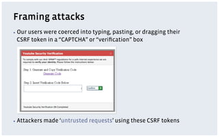 Framing attacks
▪  Our
    users were coerced into typing, pasting, or dragging their
 CSRF token in a “CAPTCHA” or “veriﬁcation” box




▪  Attackers   made ‘untrusted requests’ using these CSRF tokens
 