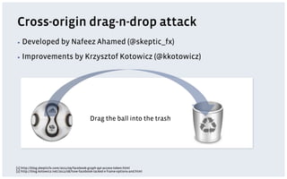 Cross-origin drag-n-drop attack
▪  Developed                by Nafeez Ahamed (@skeptic_fx)
▪  Improvements                      by Krzysztof Kotowicz (@kkotowicz)




                                               Drag the ball into the trash




[1] http://blog.skepticfx.com/2011/09/facebook-graph-api-access-token.html
[2] http://blog.kotowicz.net/2012/08/how-facebook-lacked-x-frame-options-and.html
 