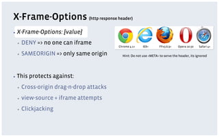 X-Frame-Options (http response header)
▪  X-Frame-Options:    {value}
 ▪    DENY => no one can iframe
                                         Chrome 4.1+    IE8+       FFv3.6.9+   Opera 10.50   Safari 4+

 ▪    SAMEORIGIN => only same origin       Hint: Do not use <META> to serve the header, its ignored




▪  This   protects against:
 ▪    Cross-origin drag-n-drop attacks
 ▪    view-source + iframe attempts
 ▪    Clickjacking
 