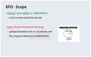 XFO - Scope
▪  FB   Goal: Serve DENY vs. SAMEORIGIN
 ▪    Limit current (and future) risk


▪  Issue:   We do intentional iframing
 ▪    upload.facebook.com vs. facebook.com
 ▪    This impacts DENY and SAMEORIGIN
 