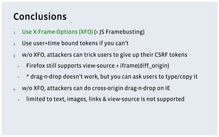 Conclusions
1.         Use X-Frame-Options (XFO) (> JS Framebusting)
2.         Use user+time bound tokens if you can’t
3.         w/o XFO, attackers can trick users to give up their CSRF tokens
      ▪     Firefox still supports view-source + iframe(diff_origin)
      ▪     ^ drag-n-drop doesn’t work, but you can ask users to type/copy it
4.         w/o XFO, attackers can do cross-origin drag-n-drop on IE
      ▪     limited to text, images, links & view-source is not supported
 