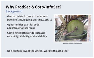 Why ProdSec & Corp/InfoSec?
Background
▪  Overlapexists in terms of solutions
 (rate-limiting, logging, alerting, auth, …)
▪  Opportunities
               exist for code
 and infrastructure reuse
▪  Combining both worlds increases
 capability, stability, and scalability

                                                   Wikimedia Commons (© Vincent Jones)




▪  No   need to reinvent the wheel… work with each other
 