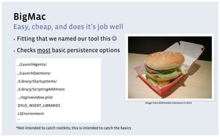 BigMac
Easy, cheap, and does it’s job well
▪  Fitting   that we named our tool this J
▪  Checks    most basic persistence options

 …/LaunchAgents/

 …/LaunchDaemons/

 /Library/StartupItems/

 /Library/ScriptingAdditions

 …/loginwindow.plist
                                                                         Image from Wikimedia Commons (© Kici)
 DYLD_INSERT_LIBRARIES

 LSEnvironment
 …

 *Not intended to catch rootkits; this is intended to catch the basics
 