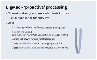 BigMac – ‘proactive’ processing
▪  We   want to identify unknown and untrusted entries
 ▪     Ex: Only one person has entry XYZ
▪  Steps

 1.     Whitelist trusted entries for each persistence option
 2.     Blacklist known bad
        (ex’s: %checkvir%, ‘%PubSabAgent, %FolderActionxsl%’)
 3.     Surface unknowns for analyst classiﬁcation
 4.     Create real-time handlers on the logging endpoint
 5.     Create post-processing handlers to run as a cron-like job
 