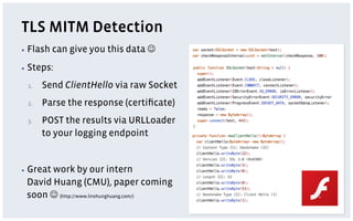 TLS MITM Detection
▪  Flash   can give you this data J
▪  Steps:

 1.    Send ClientHello via raw Socket
 2.    Parse the response (certiﬁcate)
 3.    POST the results via URLLoader
       to your logging endpoint


▪  Great
       work by our intern
 David Huang (CMU), paper coming
 soon J (http://www.linshunghuang.com/)
 