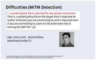 Difﬁculties (MITM Detection)
▪  “…asocket policy ﬁle is required for any socket connection.
 That is, a socket policy ﬁle on the target host is required no
 matter what port you are connecting to, and is required even
 if you are connecting to a port on the same host that is
 serving the SWF ﬁle.” [1]


▪  Ugh,
      more work… blame Peleus
 (speaking Sunday J)




[1] http://help.adobe.com/en_US/FlashPlatform/reference/actionscript/3/ﬂash/net/Socket.html
[2] http://www.adobe.com/devnet/ﬂashplayer/articles/socket_policy_ﬁles.html
 