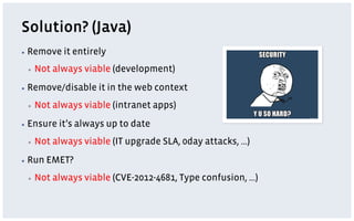 Solution? (Java)
▪  Remove    it entirely
 ▪    Not always viable (development)
▪  Remove/disable     it in the web context
 ▪    Not always viable (intranet apps)
▪  Ensure   it’s always up to date
 ▪    Not always viable (IT upgrade SLA, 0day attacks, …)
▪  Run   EMET?
 ▪    Not always viable (CVE-2012-4681, Type confusion, …)
 