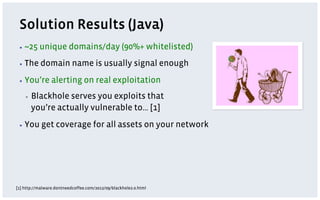 Solution Results (Java)
 ▪  ~25    unique domains/day (90%+ whitelisted)
 ▪  The    domain name is usually signal enough
 ▪  You’re       alerting on real exploitation
    ▪    Blackhole serves you exploits that
         you’re actually vulnerable to… [1]
 ▪  You     get coverage for all assets on your network




[1] http://malware.dontneedcoffee.com/2012/09/blackhole2.0.html
 