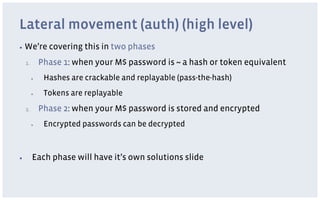 Lateral movement (auth) (high level)
▪  We’re          covering this in two phases
     1.         Phase 1: when your M$ password is ~ a hash or token equivalent
           ▪     Hashes are crackable and replayable (pass-the-hash)
           ▪     Tokens are replayable
     2.         Phase 2: when your M$ password is stored and encrypted
           ▪     Encrypted passwords can be decrypted



▪          Each phase will have it’s own solutions slide
 