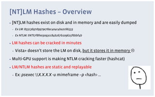 [NT]LM Hashes – Overview
▪  [NT]LM    hashes exist on disk and in memory and are easily dumped
 ▪    Ex LM: 855c3697d9979e78ac404c4ba2c66533

 ▪    Ex NTLM: $NT$7f8fe03093cc84b267b109625f6bbf4b

▪  LM   hashes can be cracked in minutes
 ▪    Vista+ doesn’t store the LM on disk, but it stores it in memory L
▪  Multi-GPU     support is making NTLM cracking faster (hashcat)
▪  LM/NTLM      hashes are static and replayable
 ▪    Ex: psexec X.X.X.X -u mimeframe –p <hash> …
 